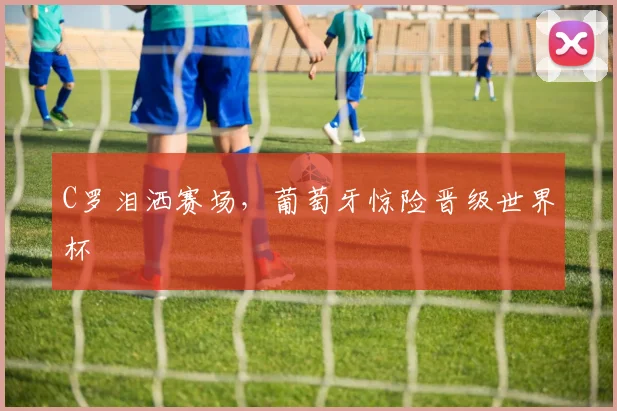 C罗泪洒赛场，葡萄牙惊险晋级世界杯