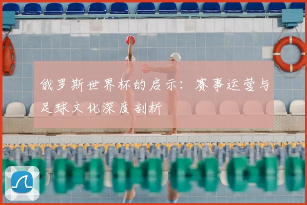 俄罗斯世界杯的启示:赛事运营与足球文化深度剖析