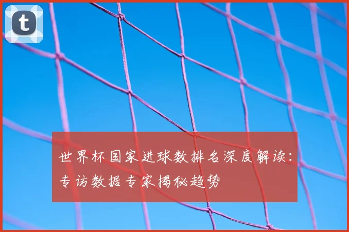世界杯国家进球数排名深度解读:专访数据专家揭秘趋势
