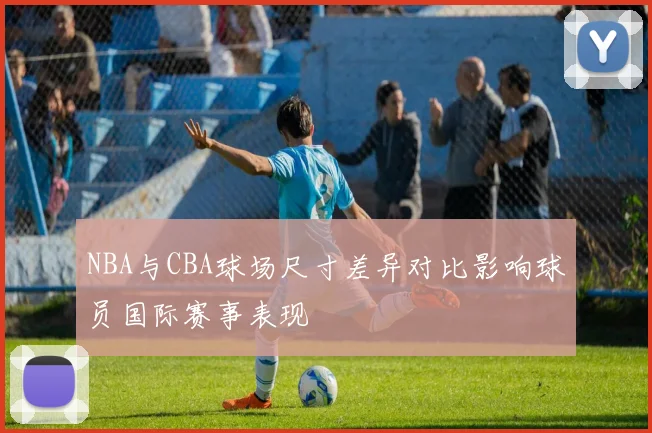 NBA与CBA球场尺寸差异对比影响球员国际赛事表现