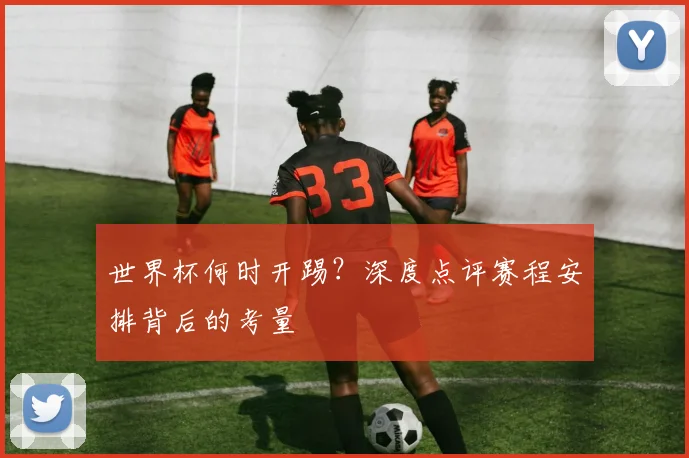 世界杯何时开踢?深度点评赛程安排背后的考量