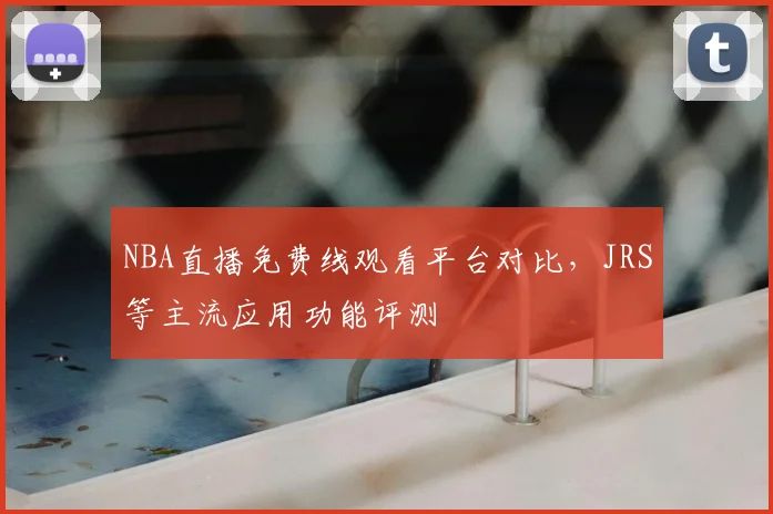 NBA直播免费线观看平台对比，JRS等主流应用功能评测