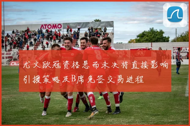 尤文欧冠资格悬而未决将直接影响引援策略及B席免签交易进程