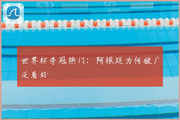 世界杯夺冠热门：阿根廷为何被广泛看好