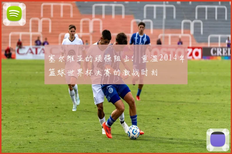塞尔维亚的顽强阻击：重温2014年篮球世界杯决赛的激战时刻