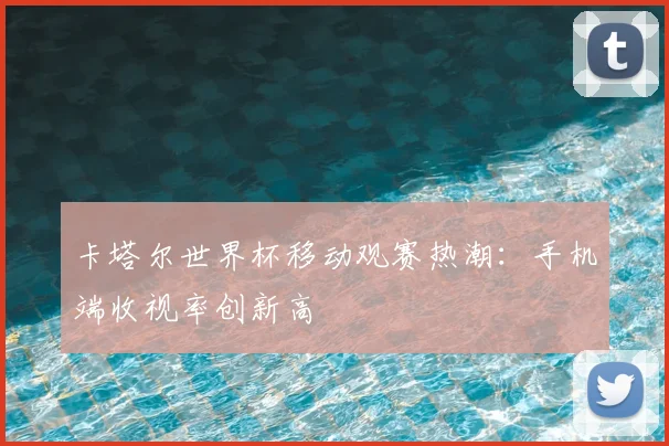 卡塔尔世界杯移动观赛热潮:手机端收视率创新高