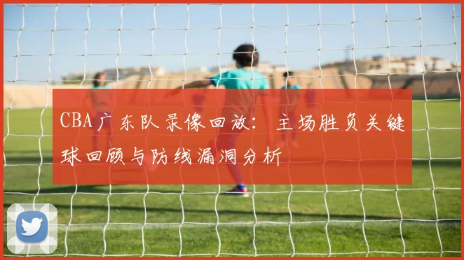 CBA广东队录像回放：主场胜负关键球回顾与防线漏洞分析