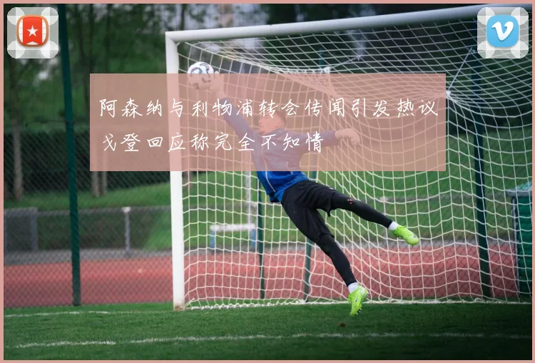 阿森纳与利物浦转会传闻引发热议戈登回应称完全不知情