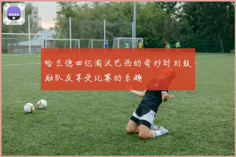 哈兰德回忆淘汰巴西的奇妙时刻鼓励队友享受比赛的乐趣