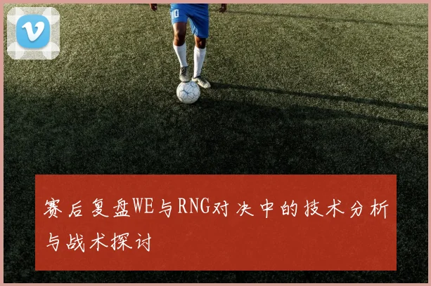 赛后复盘WE与RNG对决中的技术分析与战术探讨