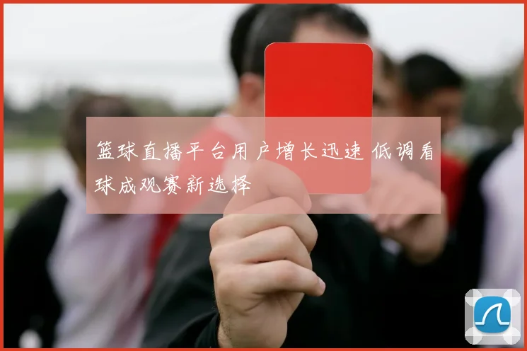 篮球直播平台用户增长迅速 低调看球成观赛新选择