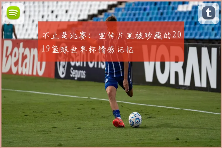 不止是比赛：宣传片里被珍藏的2019篮球世界杯情感记忆