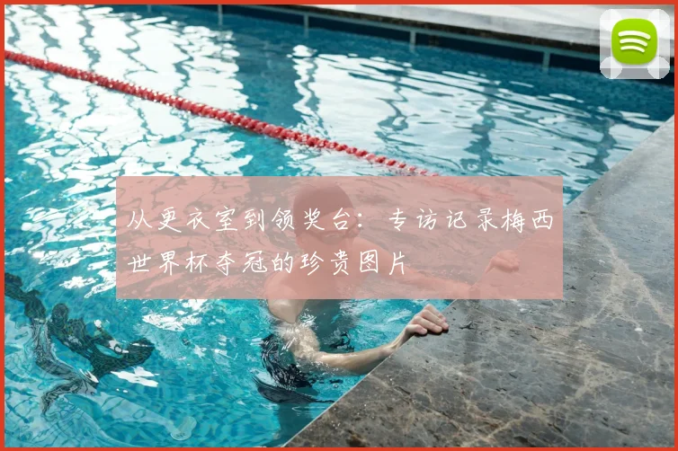 从更衣室到领奖台：专访记录梅西世界杯夺冠的珍贵图片