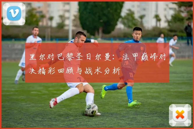 里尔对巴黎圣日尔曼：法甲巅峰对决精彩回顾与战术分析