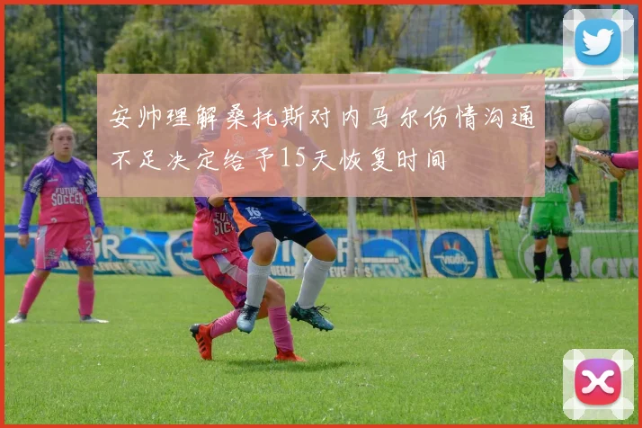 安帅理解桑托斯对内马尔伤情沟通不足决定给予15天恢复时间