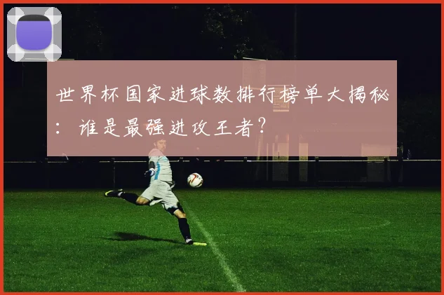 世界杯国家进球数排行榜单大揭秘:谁是最强进攻王者?