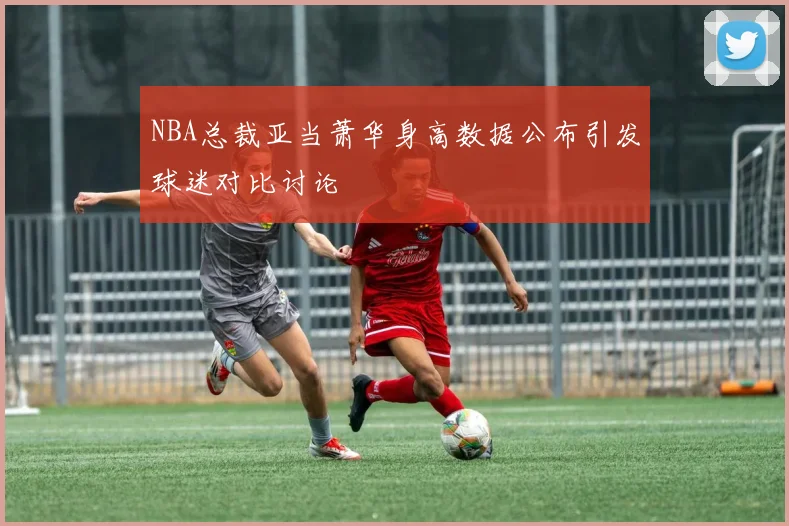 NBA总裁亚当萧华身高数据公布引发球迷对比讨论