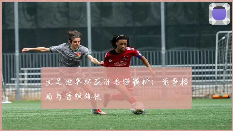 女足世界杯亚洲名额解析：竞争格局与晋级路径