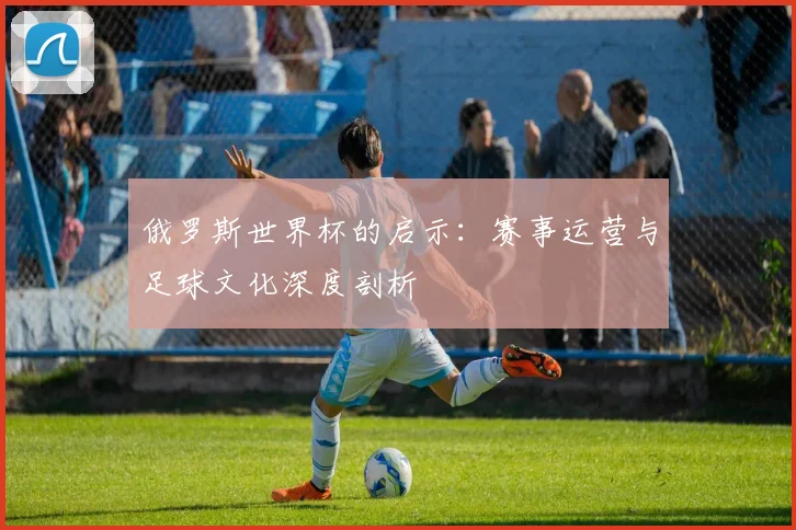 俄罗斯世界杯的启示:赛事运营与足球文化深度剖析