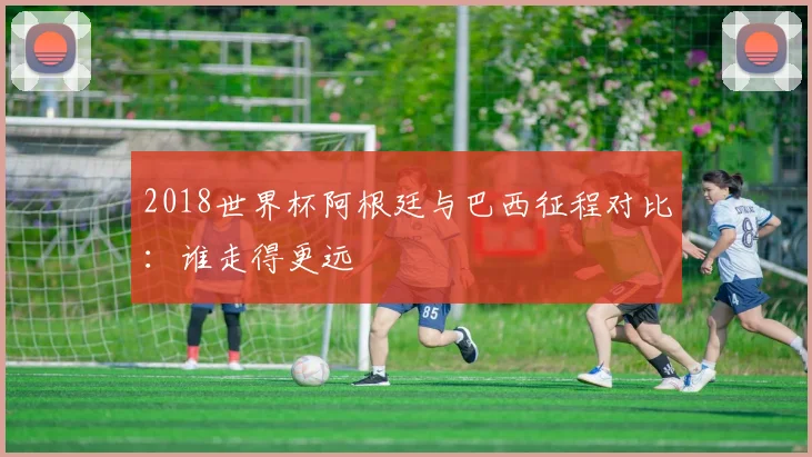 2018世界杯阿根廷与巴西征程对比:谁走得更远