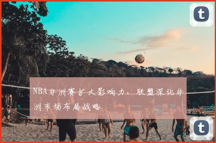 NBA非洲赛扩大影响力，联盟深化非洲市场布局战略