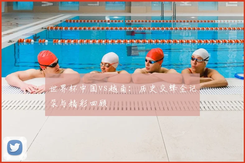 世界杯中国vs越南：历史交锋全记录与精彩回顾