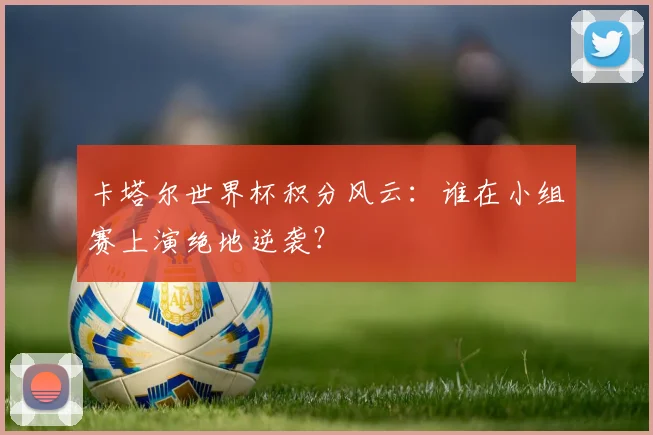 卡塔尔世界杯积分风云：谁在小组赛上演绝地逆袭？