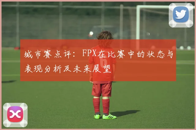 城市赛点评：FPX在比赛中的状态与表现分析及未来展望