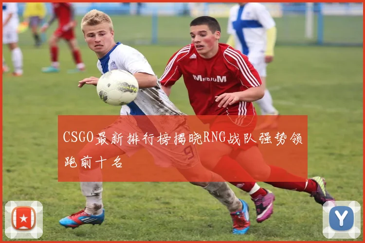 CSGO最新排行榜揭晓RNG战队强势领跑前十名