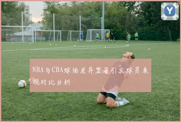 NBA与CBA球场差异显著引发球员表现对比分析