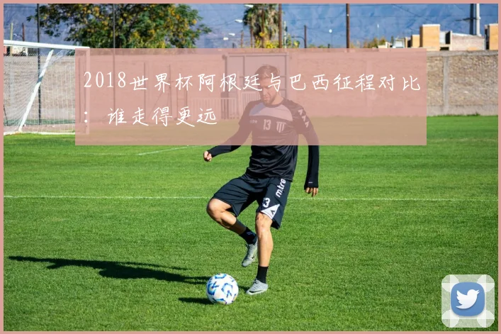 2018世界杯阿根廷与巴西征程对比:谁走得更远