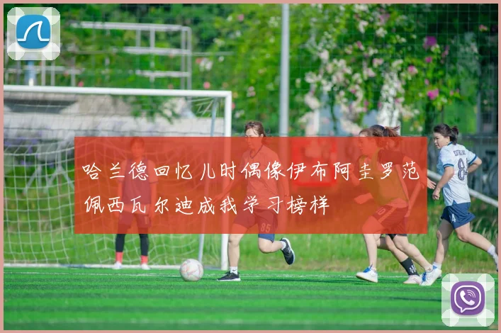 哈兰德回忆儿时偶像伊布阿圭罗范佩西瓦尔迪成我学习榜样