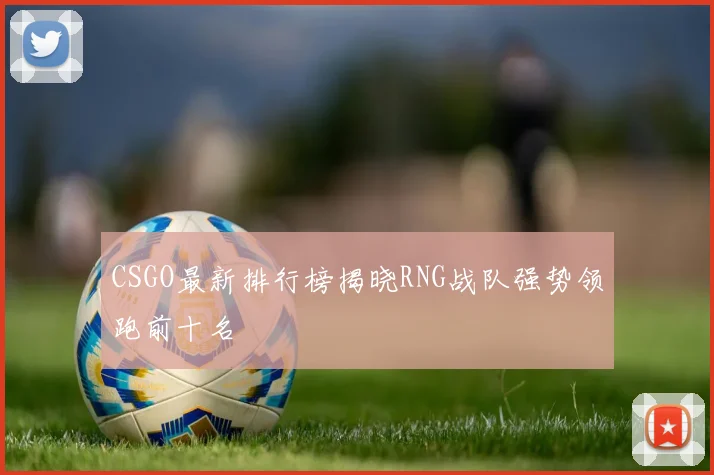 CSGO最新排行榜揭晓RNG战队强势领跑前十名