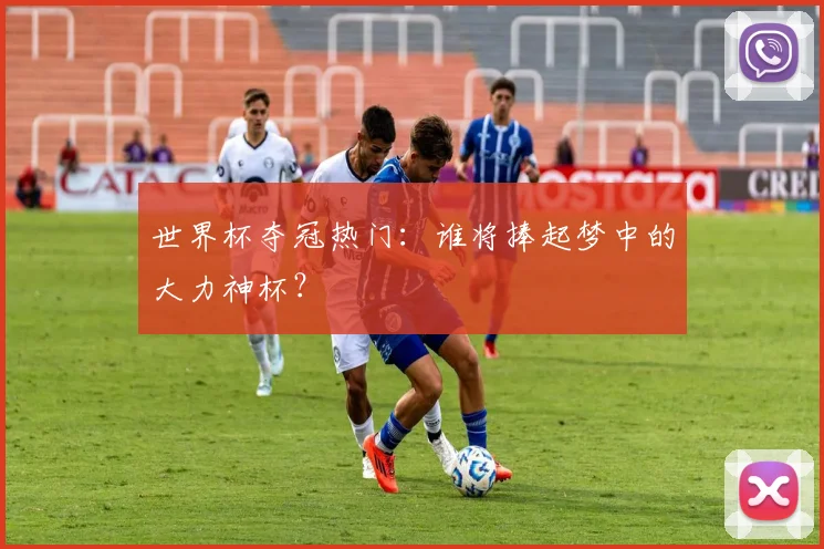 世界杯夺冠热门：谁将捧起梦中的大力神杯？