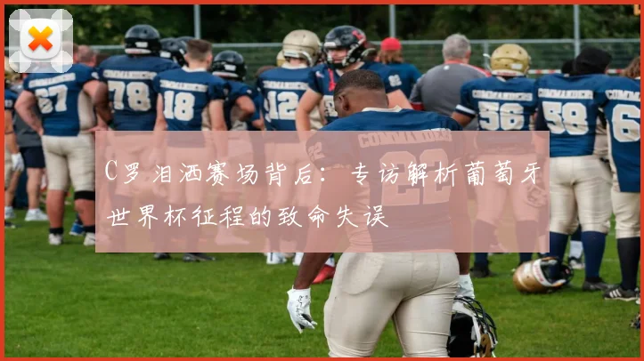 C罗泪洒赛场背后：专访解析葡萄牙世界杯征程的致命失误