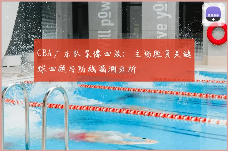 CBA广东队录像回放：主场胜负关键球回顾与防线漏洞分析