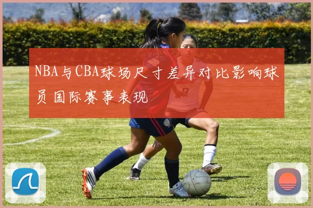 NBA与CBA球场尺寸差异对比影响球员国际赛事表现