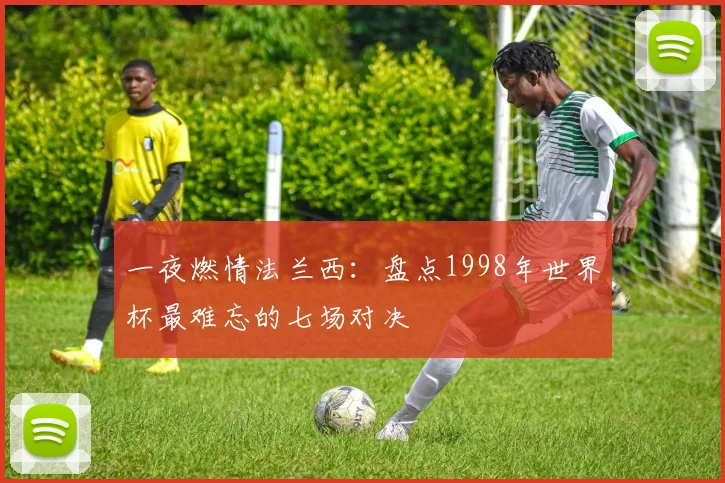 一夜燃情法兰西:盘点1998年世界杯最难忘的七场对决