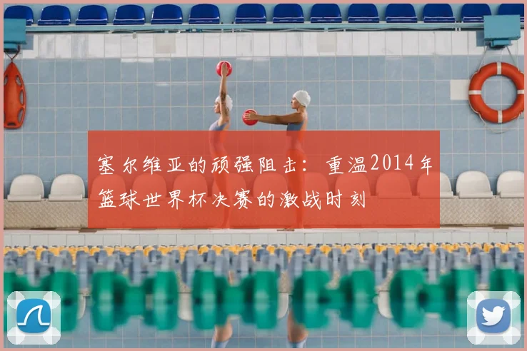 塞尔维亚的顽强阻击：重温2014年篮球世界杯决赛的激战时刻