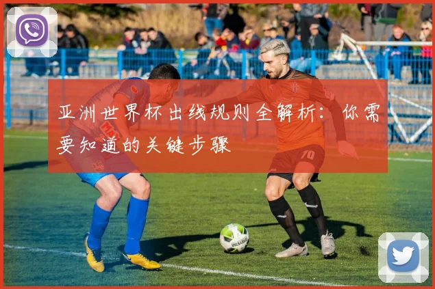 亚洲世界杯出线规则全解析:你需要知道的关键步骤