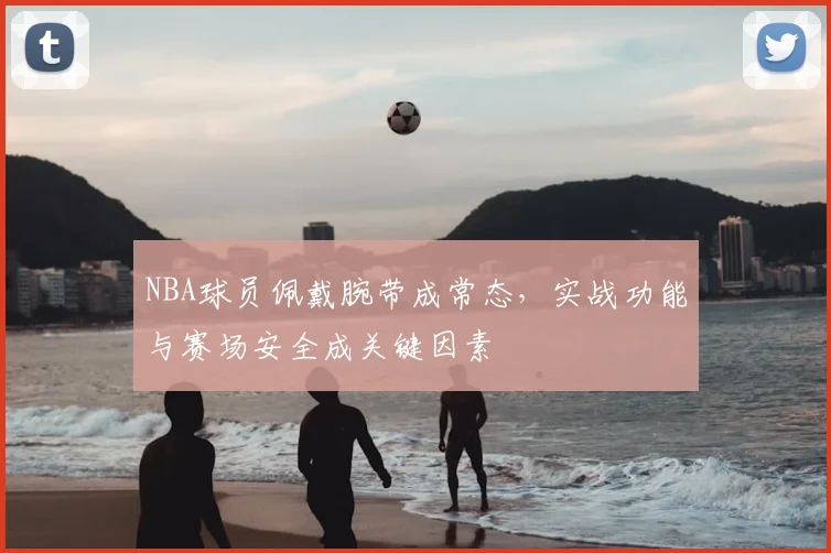 NBA球员佩戴腕带成常态,实战功能与赛场安全成关键因素